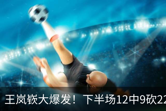 王岚嵚大爆发！下半场12中9砍22分打崩广东防线，年薪550万没白拿