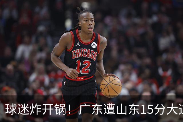 球迷炸开锅！广东遭山东15分大逆转官媒被狂刷“主教练赶紧下课”